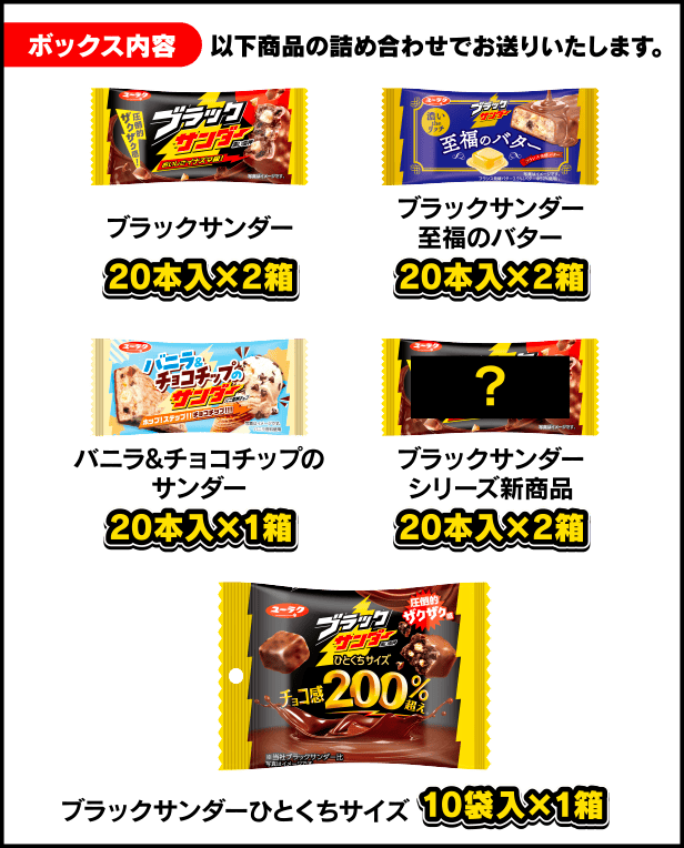 ボックス内容 以下商品の詰め合わせでお送りいたします。ブラックサンダー 20本入×2箱／ブラックサンダー至福のバター 20本入×2箱／バニラ&チョコチップのサンダー 20本入×2箱／ブラックサンダーシリーズ新商品 20本入×2箱／ブラックサンダーひとくちサイズ 10袋入×1箱