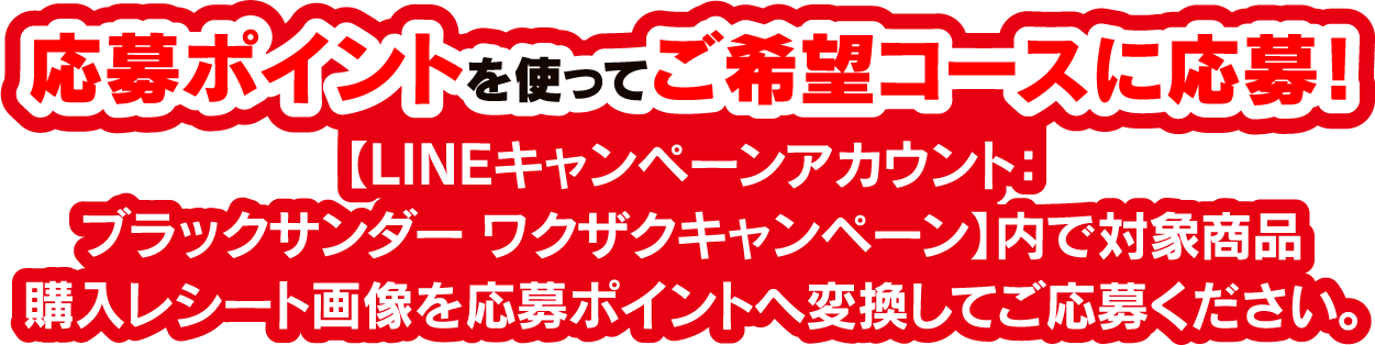 応募ポイントを使ってご希望コースに応募! 【LINEキャンペーンアカウント：ブラックサンダー ワクザクキャンペーン】内で対象商品購入レシート画像を応募ポイントへ変換してご応募ください。