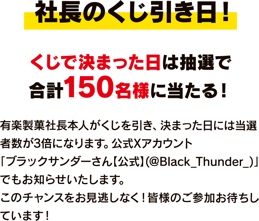社長のくじ引き日! くじで決まった日は抽選で合計150名様に当たる! 有楽製菓社長本人がくじを引き、決まった日には当選者数が3倍になります。公式Xアカウント｢ブラックサンダーさん【公式】(@Black_Thunder_)｣でもお知らせいたします。このチャンスをお見逃しなく！皆様のご参加お待ちしています！