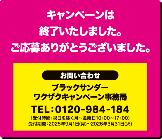 キャンペーンは終了しました。ご応募ありがとうございました。＜お問合わせ＞ブラックサンダー ワクザクキャンペーン事務局 TEL:0120-984-184