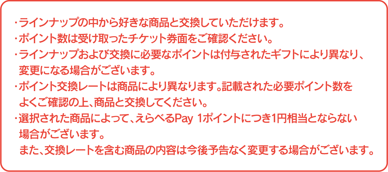 ・ラインナップの中から好きな商品と交換していただけます。 ・ポイント数は受け取ったチケット券面をご確認ください。 ・ラインナップおよび交換に必要なポイントは付与されたギフトにより異なり、変更になる場合がございます。 ・ポイント交換レートは商品により異なります。記載された必要ポイント数をよくご確認の上、商品と交換してください。 ・選択された商品によって、えらべるPay 1ポイントにつき1円相当とならない場合がございます。また、交換レートを含む商品の内容は今後予告なく変更する場合がございます。