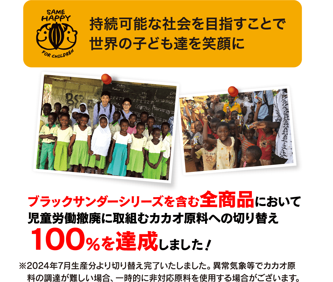 持続可能な社会を目指すことで世界の子ども達を笑顔に ブラックサンダーシリーズを含む全商品において児童労働撤廃に取組むカカオ原料への切り替え100%を達成しました! ※2024年7月生産分より切り替え完了いたしました。異常気象等でカカオ原料の調達が難しい場合、一時的に非対応原料を使用する場合がございます。