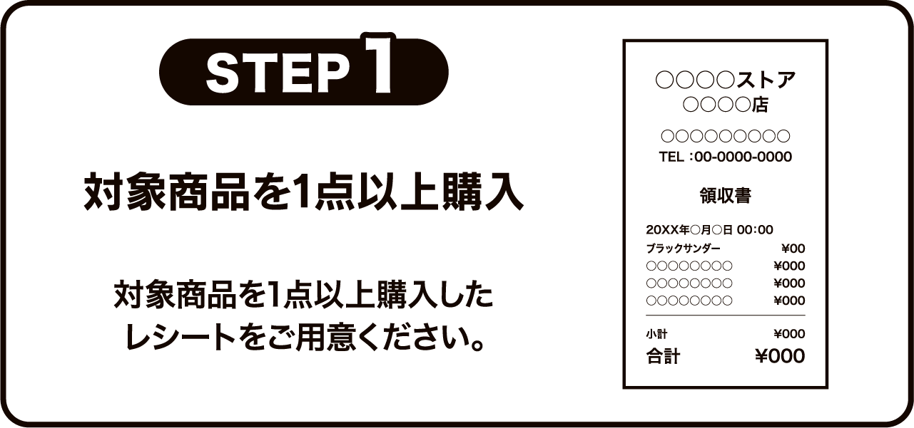 STEP1 対象商品を1点以上購入 対象商品を1点以上購入したレシートをご用意ください。