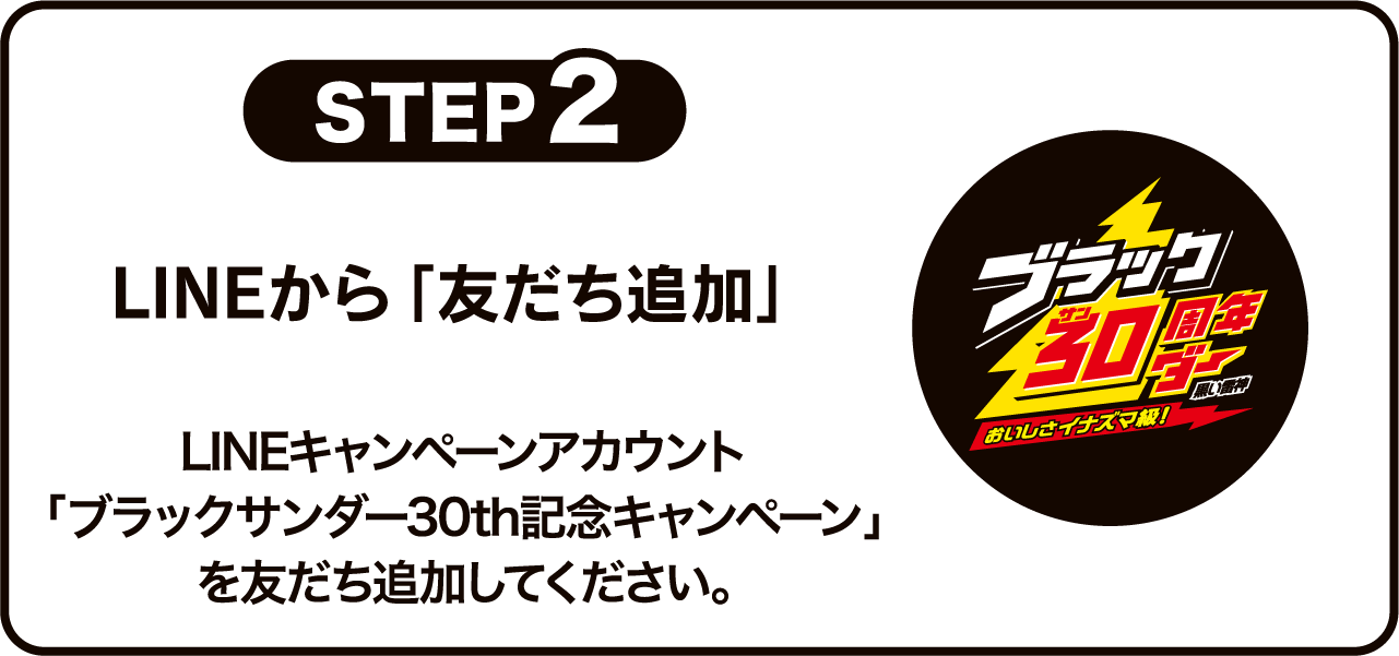 STEP2 LINEから「友だち追加」LINEキャンペーンアカウント「ブラックサンダー30th記念キャンペーン」を友だち追加してください。