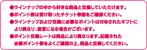 ●ラインナップの中から好きな商品と交換していただけます。●ポイント数は受け取ったチケット券面をご確認ください。●ラインナップおよび交換に必要なポイントは付与されたギフトにより異なり、変更になる場合がございます。●ポイント交換レートは商品により異なります。記載された必要ポイント数をよくご確認の上、商品と交換してください。