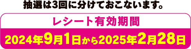 抽選は3回に分けておこないます。レシート有効期間 2024年9月1日から2025年2月28日