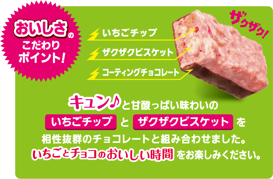 おいしさのこだわりポイント！いちごチップとザクザクビスケットを相性抜群のチョコレートと組み合わせました。いちごチョコのおいしい時間をお楽しみください。