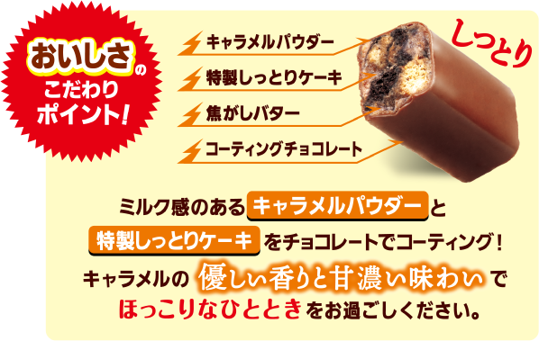 おいしさのこだわりポイント！ミルク感のあるキャラメルパウダーと特製しっとりケーキをチョコレートでコーティング!キャラメルの優しい香りと甘濃い味わいでほっこりなひとときをお過ごしください。