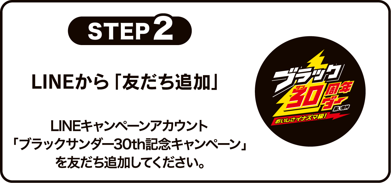 STEP2 LINEから「友だち追加」LINEキャンペーンアカウント「ブラックサンダー30th記念キャンペーン」を友だち追加してください。