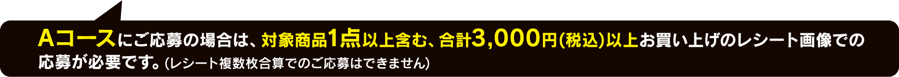 Aコースにご応募の場合は、対象商品1点以上含む、合計3,000円(税込)以上お買い上げのレシート画像での応募が必要です。(レシート複数枚合算でのご応募はできません)