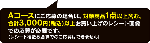 Aコースにご応募の場合は、対象商品1点以上含む、合計3,000円(税込)以上お買い上げのレシート画像での応募が必要です。(レシート複数枚合算でのご応募はできません)