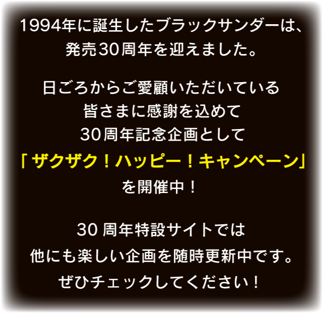 1994年に誕生したブラックサンダーは、発売30周年を迎えました。日ごろからご愛顧いただいている皆さまに感謝を込めて30周年記念企画として「ザクザク!ハッピー!キャンペーン」を開催中!30周年特設サイトでは他にも楽しい企画を随時更新中です。ぜひチェックしてください!